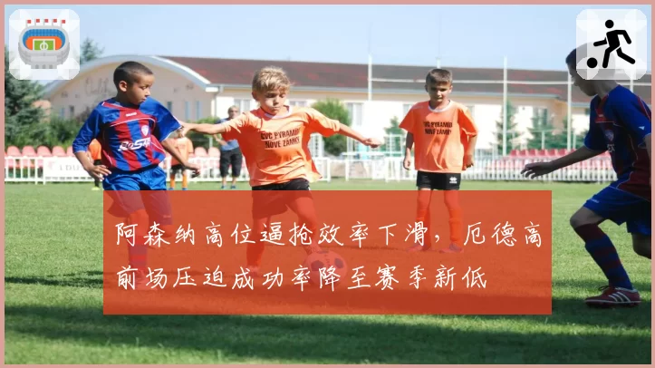 阿森纳高位逼抢效率下滑，厄德高前场压迫成功率降至赛季新低