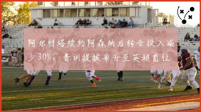 阿尔特塔续约阿森纳后转会投入减少30%，青训提拔率升至英超首位