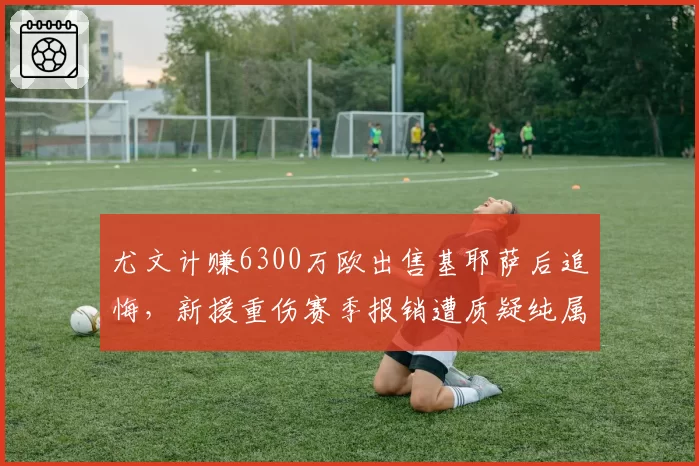 尤文计赚6300万欧出售基耶萨后追悔，新援重伤赛季报销遭质疑纯属自杀式经营