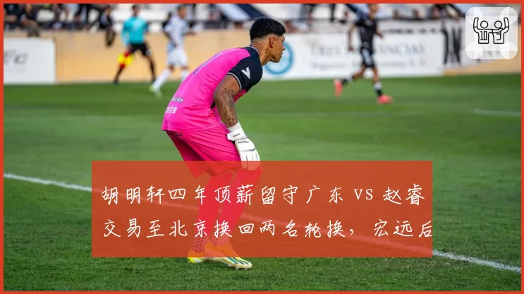 胡明轩四年顶薪留守广东 vs 赵睿交易至北京换回两名轮换，宏远后场重建路径分岔