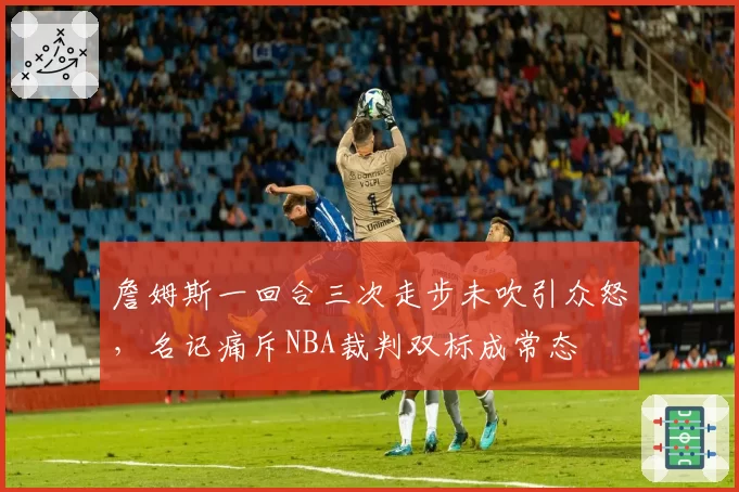 詹姆斯一回合三次走步未吹引众怒，名记痛斥NBA裁判双标成常态
