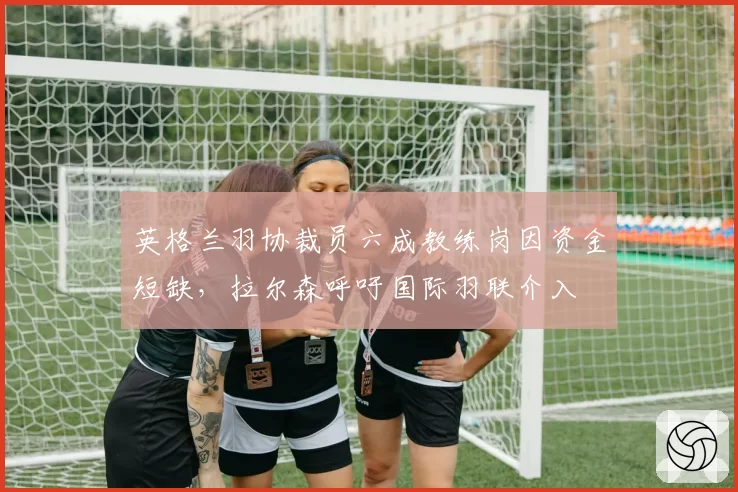 英格兰羽协裁员六成教练岗因资金短缺,拉尔森呼吁国际羽联介入
