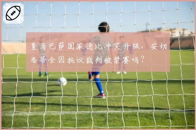 皇马巴萨国家德比冲突升级，安切洛蒂会因抗议裁判被禁赛吗？