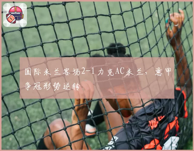 国际米兰客场2-1力克AC米兰，意甲争冠形势逆转