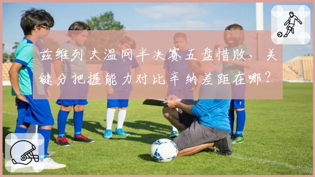 兹维列夫温网半决赛五盘惜败，关键分把握能力对比辛纳差距在哪？