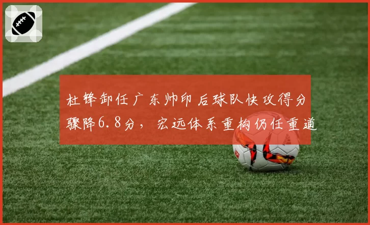 杜锋卸任广东帅印后球队快攻得分骤降6.8分，宏远体系重构仍任重道远