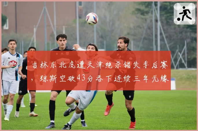 吉林东北虎遭天津绝杀错失季后赛，琼斯空砍43分吞下连续三年无缘苦果