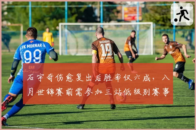 石宇奇伤愈复出后胜率仅六成，八月世锦赛前需参加三站低级别赛事