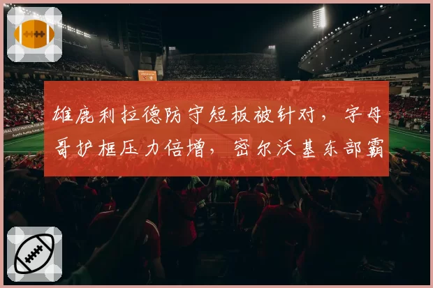 雄鹿利拉德防守短板被针对，字母哥护框压力倍增，密尔沃基东部霸主地位岌岌可危
