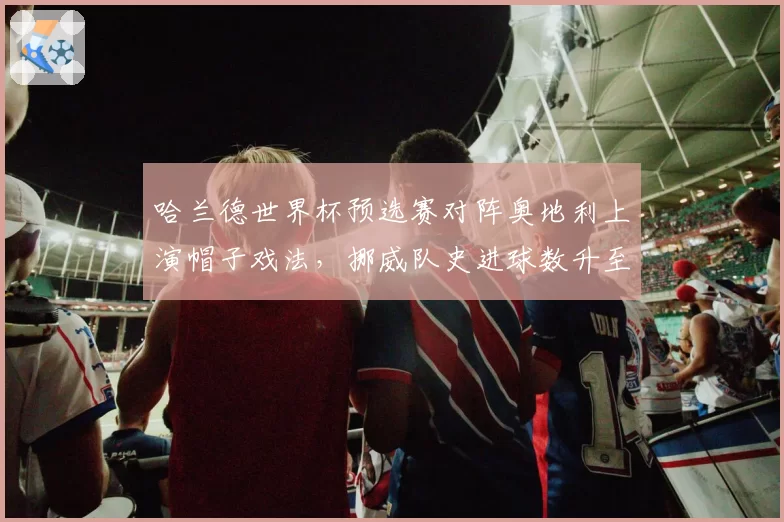 哈兰德世界杯预选赛对阵奥地利上演帽子戏法,挪威队史进球数升至第二