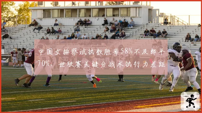 中国女排蔡斌执教胜率58%不及郎平70%，世联赛关键分战术执行力差距明显