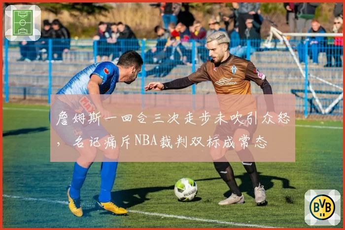 詹姆斯一回合三次走步未吹引众怒，名记痛斥NBA裁判双标成常态