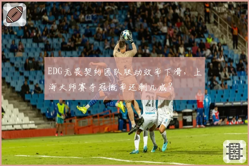 EDG无畏契约团队联动效率下滑,上海大师赛夺冠概率还剩几成?