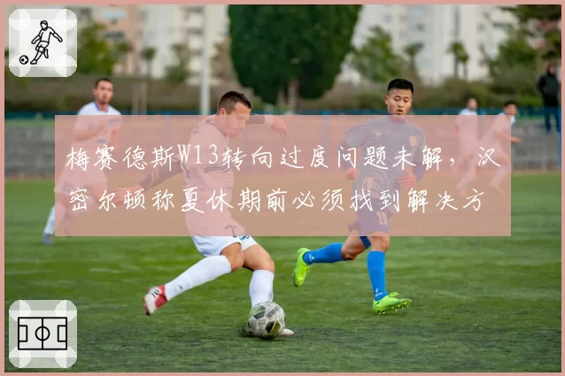 梅赛德斯W13转向过度问题未解,汉密尔顿称夏休期前必须找到解决方案