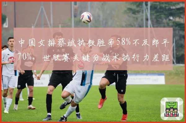 中国女排蔡斌执教胜率58%不及郎平70%，世联赛关键分战术执行力差距明显