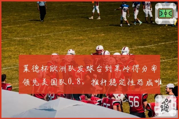 莱德杯欧洲队发球台到果岭得分率领先美国队0.8，推杆稳定性恐成唯一短板