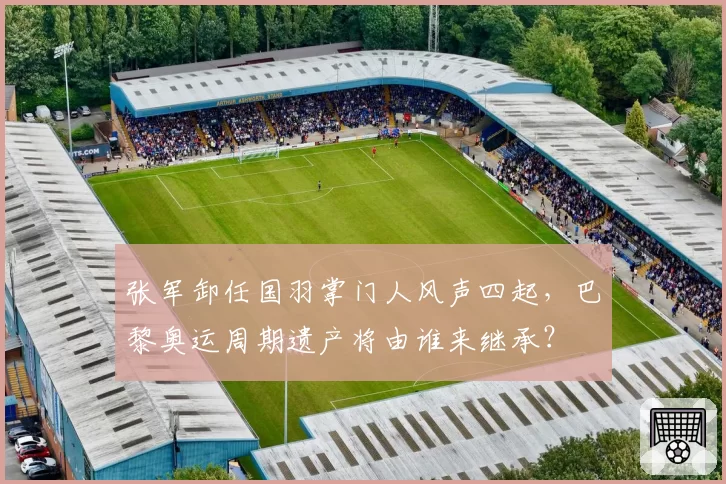 张军卸任国羽掌门人风声四起，巴黎奥运周期遗产将由谁来继承？