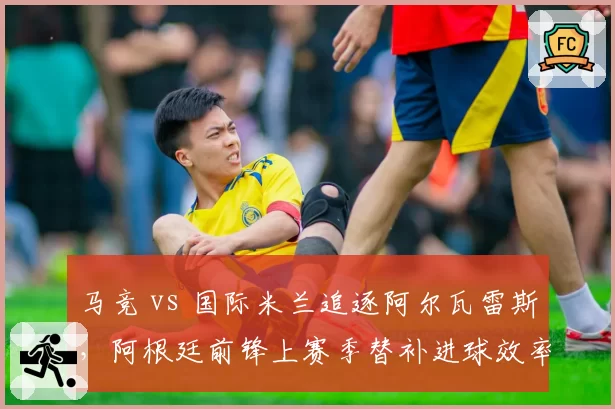 马竞 vs 国际米兰追逐阿尔瓦雷斯，阿根廷前锋上赛季替补进球效率对比劳塔罗