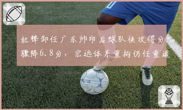 杜锋卸任广东帅印后球队快攻得分骤降6.8分，宏远体系重构仍任重道远