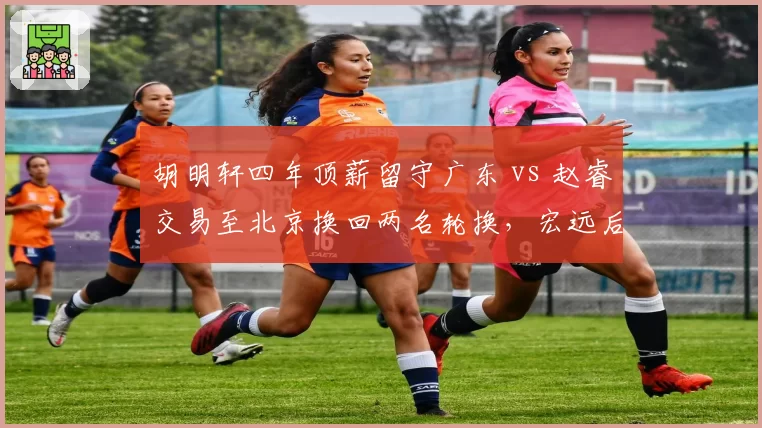 胡明轩四年顶薪留守广东 vs 赵睿交易至北京换回两名轮换，宏远后场重建路径分岔