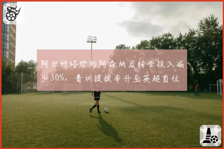 阿尔特塔续约阿森纳后转会投入减少30%，青训提拔率升至英超首位