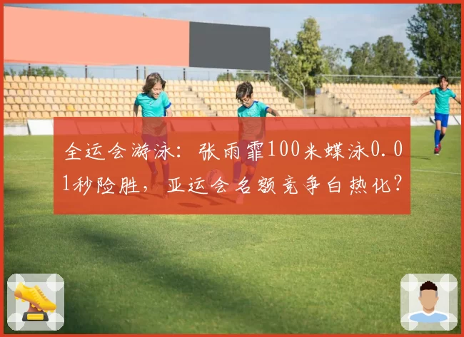 全运会游泳：张雨霏100米蝶泳0.01秒险胜，亚运会名额竞争白热化？