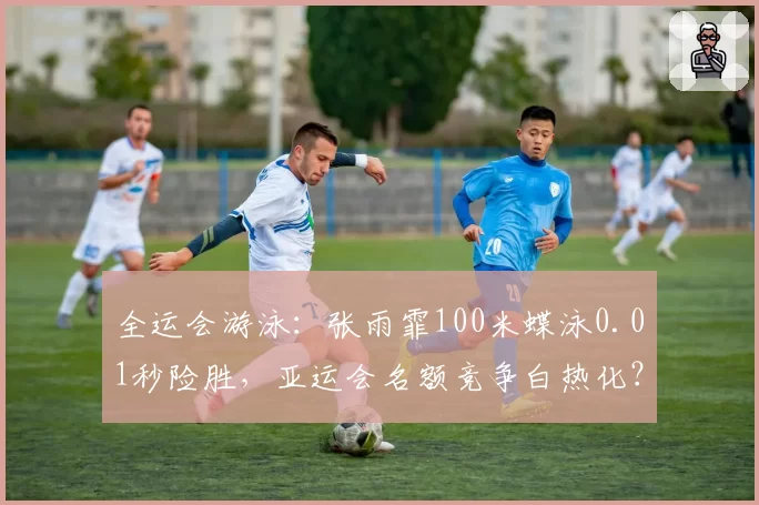 全运会游泳:张雨霏100米蝶泳0.01秒险胜,亚运会名额竞争白热化?