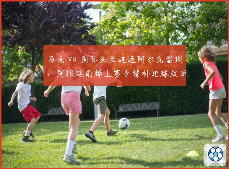马竞 vs 国际米兰追逐阿尔瓦雷斯,阿根廷前锋上赛季替补进球效率对比劳塔罗