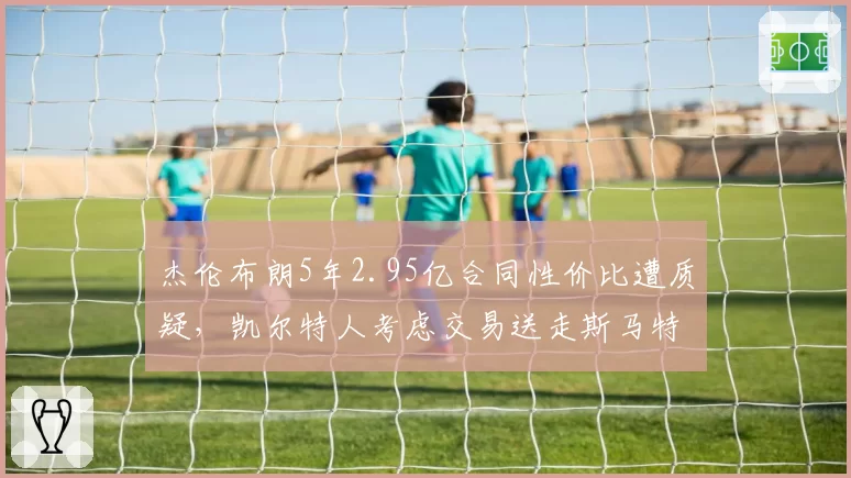 杰伦布朗5年2.95亿合同性价比遭质疑,凯尔特人考虑交易送走斯马特