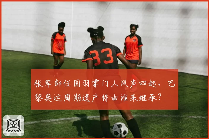 张军卸任国羽掌门人风声四起，巴黎奥运周期遗产将由谁来继承？