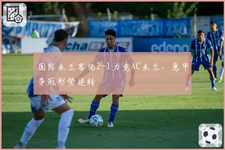 国际米兰客场2-1力克AC米兰，意甲争冠形势逆转