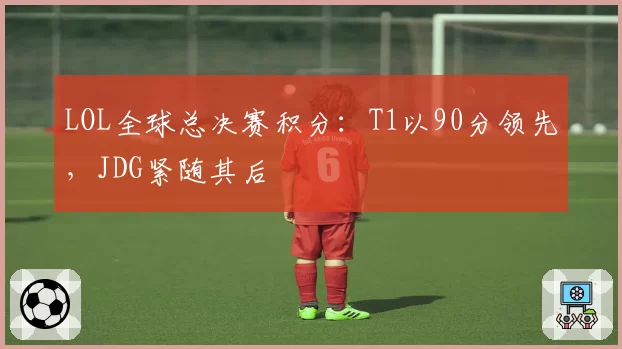 LOL全球总决赛积分：T1以90分领先，JDG紧随其后