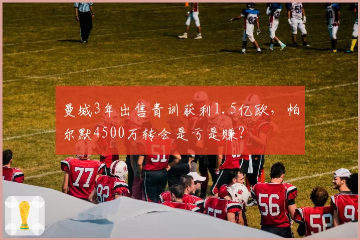 曼城3年出售青训获利1.5亿欧，帕尔默4500万转会是亏是赚？
