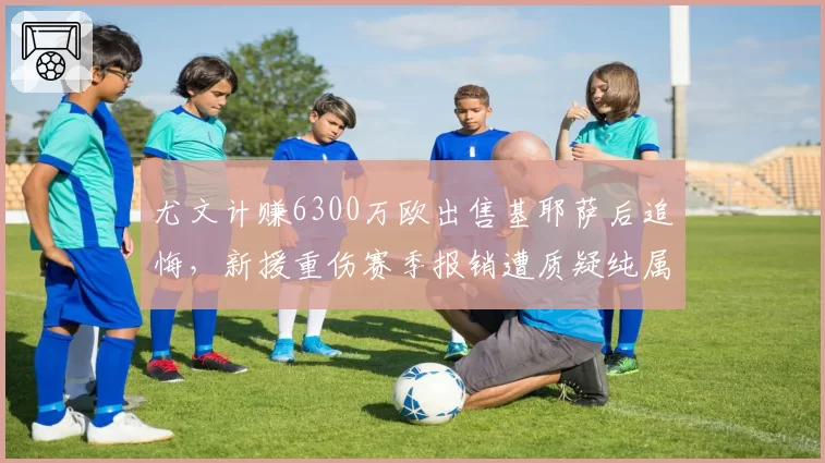 尤文计赚6300万欧出售基耶萨后追悔,新援重伤赛季报销遭质疑纯属自杀式经营