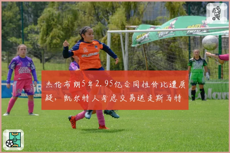 杰伦布朗5年2.95亿合同性价比遭质疑，凯尔特人考虑交易送走斯马特