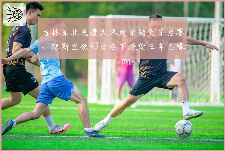 吉林东北虎遭天津绝杀错失季后赛,琼斯空砍43分吞下连续三年无缘苦果