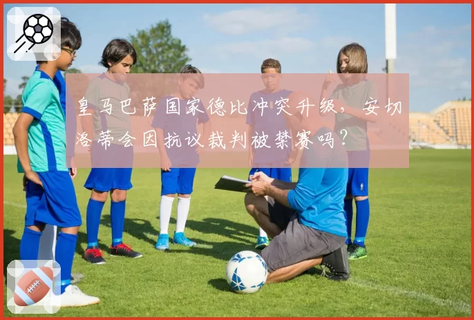 皇马巴萨国家德比冲突升级，安切洛蒂会因抗议裁判被禁赛吗？